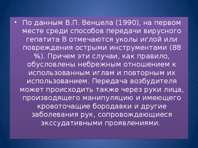 По данным В.П. Венцела (1990), на первом месте среди способов передачи вирусного гепатита В отмечаются уколы иглой или повреждения острыми инструментами (88 %). Причем эти случаи, как правило, обусловлены небрежным отношением к использованным иглам и повторным их использованием. Передача возбудителя может происходить также через руки лица, производящего манипуляцию и имеющего кровоточащие бородавки и другие заболевания рук, сопровождающиеся экссудативными проявлениями.