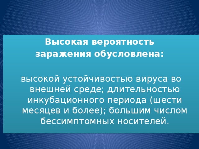 Высокая вероятность заражения обусловлена: высокой устойчивостью вируса во внешней среде; длительностью инкубационного периода (шести месяцев и более); большим числом бессимптомных носителей.