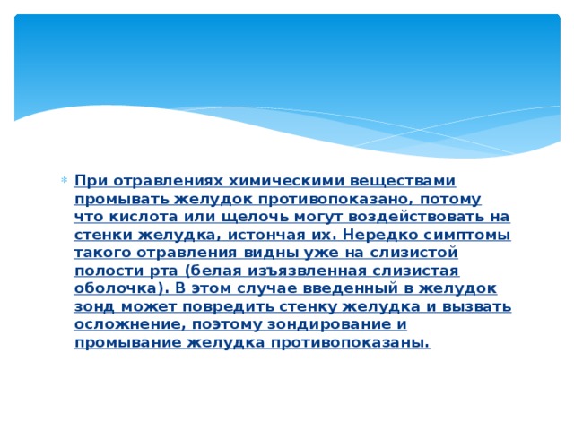 При отравлениях химическими веществами промывать желудок противопоказано, потому что кислота или щелочь могут воздействовать на стенки желудка, истончая их. Нередко симптомы такого отравления видны уже на слизистой полости рта (белая изъязвленная слизистая оболочка). В этом случае введенный в желудок зонд может повредить стенку желудка и вызвать осложнение, поэтому зондирование и промывание желудка противопоказаны.