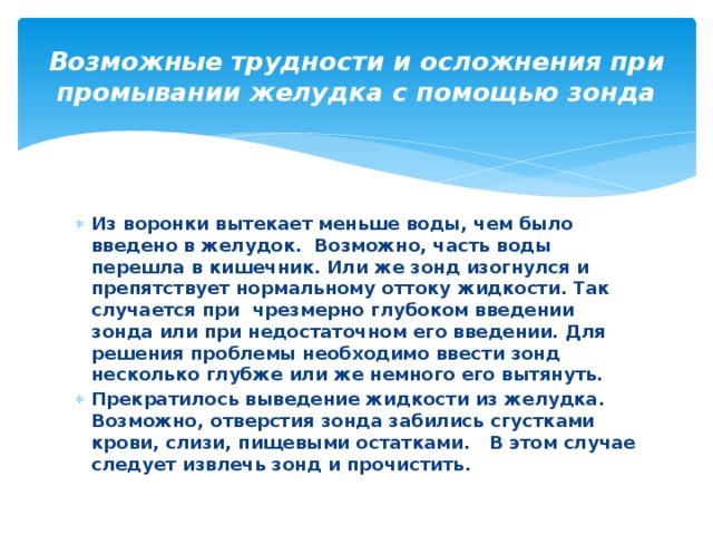 Возможные трудности и осложнения при промывании желудка с помощью зонда Из воронки вытекает меньше воды, чем было введено в желудок.  Возможно, часть воды перешла в кишечник. Или же зонд изогнулся и препятствует нормальному оттоку жидкости. Так случается при  чрезмерно глубоком введении зонда или при недостаточном его введении. Для решения проблемы необходимо ввести зонд несколько глубже или же немного его вытянуть. Прекратилось выведение жидкости из желудка. Возможно, отверстия зонда забились сгустками крови, слизи, пищевыми остатками.   В этом случае следует извлечь зонд и прочистить.