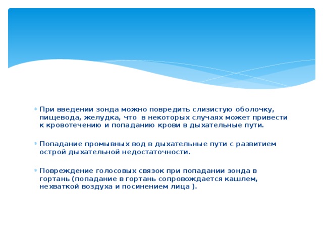 При введении зонда можно повредить слизистую оболочку, пищевода, желудка, что  в некоторых случаях может привести к кровотечению и попаданию крови в дыхательные пути.  Попадание промывных вод в дыхательные пути с развитием острой дыхательной недостаточности.  Повреждение голосовых связок при попадании зонда в гортань (попадание в гортань сопровождается кашлем, нехваткой воздуха и посинением лица ).