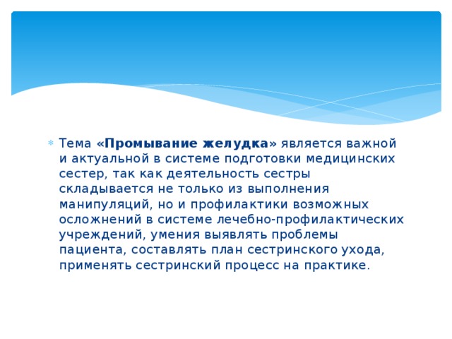 Тема «Промывание желудка» является важной и актуальной в системе подготовки медицинских сестер, так как деятельность сестры складывается не только из выполнения манипуляций, но и профилактики возможных осложнений в системе лечебно-профилактических учреждений, умения выявлять проблемы пациента, составлять план сестринского ухода, применять сестринский процесс на практике.