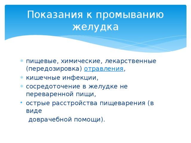 Показания к промыванию желудка пищевые, химические, лекарственные (передозировка) отравления , кишечные инфекции, сосредоточение в желудке не переваренной пищи, острые расстройства пищеварения (в виде  доврачебной помощи).