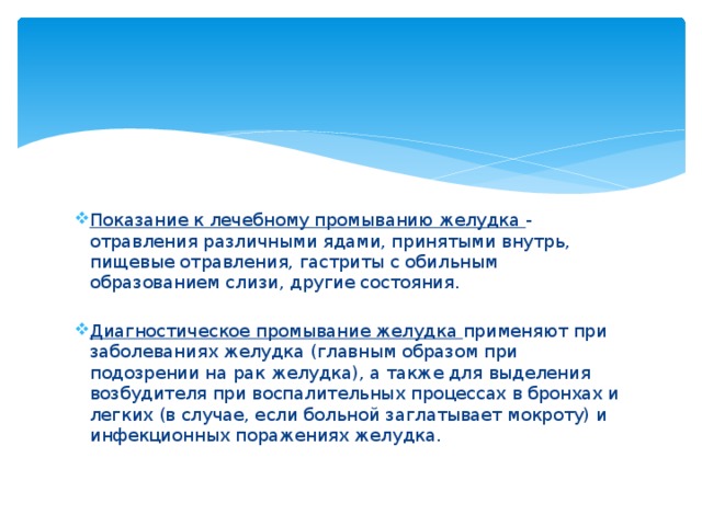 Показание к лечебному промыванию желудка - отравления различными ядами, принятыми внутрь, пищевые отравления, гастриты с обильным образованием слизи, другие состояния. Диагностическое промывание желудка