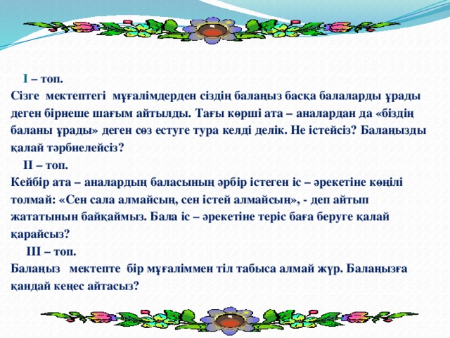 І – топ.  Сізге мектептегі мұғалімдерден сіздің балаңыз басқа балаларды ұрады деген бірнеше шағым айтылды. Тағы көрші ата – аналардан да «біздің баланы ұрады» деген сөз естуге тура келді делік. Не істейсіз? Балаңызды қалай тәрбиелейсіз?  ІІ – топ.  Кейбір ата – аналардың баласының әрбір істеген іс – әрекетіне көңілі толмай: «Сен сала алмайсың, сен істей алмайсың», - деп айтып жататынын байқаймыз. Бала іс – әрекетіне теріс баға беруге қалай қарайсыз?  ІІІ – топ.  Балаңыз мектепте бір мұғаліммен тіл табыса алмай жүр. Балаңызға қандай кеңес айтасыз?