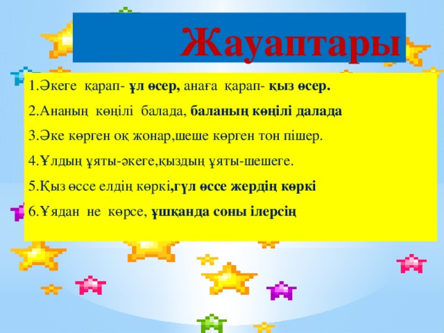 Жауаптары 1.Әкеге қарап- ұл өсер, анаға қарап- қыз өсер. 2.Ананың көңілі балада, баланың көңілі далада  3.Әке көрген оқ жонар,шеше көрген тон пішер. 4.Ұлдың ұяты-әкеге,қыздың ұяты-шешеге. 5.Қыз өссе елдің көркі ,гүл өссе жердің көркі 6.Ұядан не көрсе, ұшқанда соны ілерсің