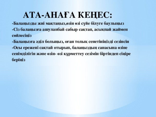 АТА-АНАҒА КЕҢЕС:  -Балаңызды жиі мақтаңыз,өзін өзі сүйе білуге баулыңыз  -Сіз балаңызға ашуланбай сабыр сақтап, асықпай жаймен сөйлесіңіз  -Балаңызға әділ болыңыз, оған толық сенетініңізді сезінсін  -Осы ережені сақтай отырып, балаңыздың санасына өзіне сенімділігін және өзін- өзі құрметтеу сезімін біртіндеп сіңіре беріңіз