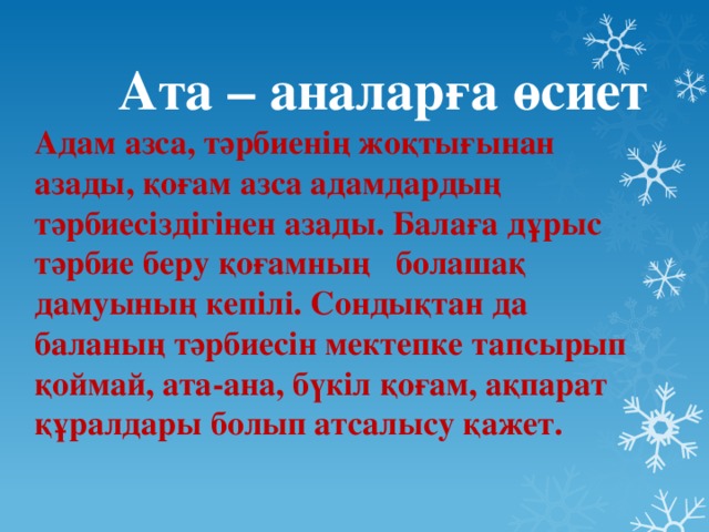 Ата – аналарға өсиет  Адам азса, тәрбиенің жоқтығынан азады, қоғам азса адамдардың тәрбиесіздігінен азады. Балаға дұрыс тәрбие беру қоғамның болашақ дамуының кепілі. Сондықтан да баланың тәрбиесін мектепке тапсырып қоймай, ата-ана, бүкіл қоғам, ақпарат құралдары болып атсалысу қажет.