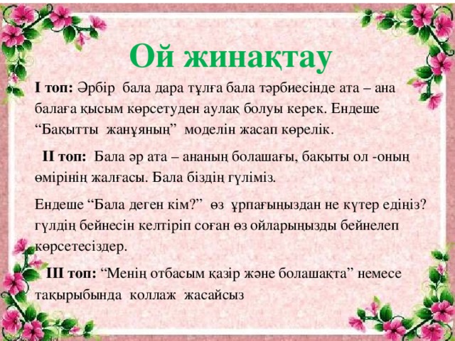 Ой жинақтау І  топ: Әрбір бала дара тұлға бала тәрбиесінде ата – ана балаға қысым көрсетуден аулақ болуы керек. Ендеше “Бақытты жанұяның” моделін жасап көрелік.  ІІ топ: Бала әр ата – ананың болашағы, бақыты ол -оның өмірінің жалғасы. Бала біздің гүліміз. Ендеше “Бала деген кім?” өз ұрпағыңыздан не күтер едіңіз? гүлдің бейнесін келтіріп соған өз ойларыңызды бейнелеп көрсетесіздер.  ІІІ топ: “Менің отбасым қазір және болашақта” немесе тақырыбында коллаж жасайсыз