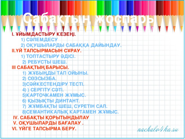 Сабақтың жоспары І. Ұйымдастыру кезеңі.  1) Сәлемдесу  2) Оқушыларды сабаққа дайындау. ІІ.Үй тапсырмасын сұрау.  1) Топтастыру әдісі.  2) Ребусты шеш. ІІІ Сабақтың барысы.  1) Жұбыңды тап ойыны.  2) Сөзсызба.  3)Сәйкестендіру тесті.  4) ) Сергіту сәті.  5)Карточкамен жұмыс.  6) Қызықты динтант.  7) Жұмбақты шеш, суретін сал.  8)Семантикалық картамен жұмыс.  ІV. Сабақты қорытындылау  V. Оқушыларды бағалау . VІ. Үйге тапсырма беру.