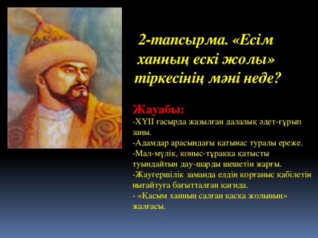 2-тапсырма. «Есім  ханның ескі жолы»  тіркесінің мәні неде?   Жауабы: -ХҮІІ ғасырда жазылған далалық әдет-ғұрып заңы.  -Адамдар арасындағы қатынас туралы ереже.  -Мал-мүлік, қоныс-тұраққа қатысты туындайтын дау-шарды шешетін жарғы.  -Жаугершілік заманда елдің қорғаныс қабілетін нығайтуға бағытталған қағида.  - «Қасым ханның салған қасқа жолының» жалғасы.