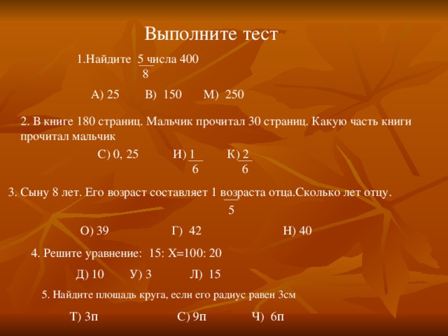 Выполните тест 1.Найдите 5 числа 400  8 А) 25 В) 150 М) 250 2. В книге 180 страниц. Мальчик прочитал 30 страниц. Какую часть книги прочитал мальчик С) 0, 25 И) 1 К) 2  6 6 3. Сыну 8 лет. Его возраст составляет 1 возраста отца.Сколько лет отцу.   5  О) 39 Г) 42 Н) 40 4. Решите уравнение: 15: X =100: 20  Д) 10 У) 3 Л) 15  5. Найдите площадь круга, если его радиус равен 3см Т) 3 π С) 9 π Ч) 6 π