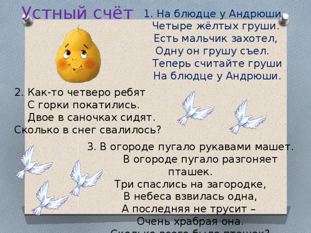 Устный счёт 1. На блюдце у Андрюши  Четыре жёлтых груши.  Есть мальчик захотел, Одну он грушу съел.  Теперь считайте груши  На блюдце у Андрюши. 2. Как-то четверо ребят  С горки покатились.  Двое в саночках сидят. Сколько в снег свалилось? 3. В огороде пугало рукавами машет.  В огороде пугало разгоняет пташек. Три спаслись на загородке, В небеса взвилась одна, А последняя не трусит – Очень храбрая она. Сколько всего было пташек?