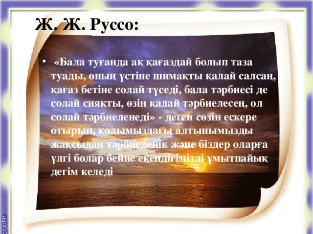 Ж. Ж. Руссо:   «Бала туғанда ақ қағаздай болып таза туады, оның үстіне шимақты қалай салсаң, қағаз бетіне солай түседі, бала тәрбиесі де солай сияқты, өзің қалай тәрбиелесең, ол солай тәрбиеленеді» - деген сөзін ескере отырып, қолымыздағы алтынымызды жақсылап тәрбиелейік және біздер оларға үлгі болар бейне екендігімізді ұмытпайық дегім келеді