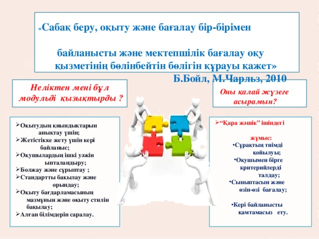 « Сабақ беру, оқыту және бағалау бір-бірімен байланысты және мектепшілік бағалау оқу қызметінің бөлінбейтін бөлігін құрауы қажет»  Б.Бойл, М.Чарльз, 2010      Неліктен мені бұл модульді қызықтырды ? Оны қалай жүзеге асырамын? “ Қара жәшік” ішіндегі  жұмыс: Сұрақтың тиімді  қойылуы; Оқушымен бірге  критерийлерді  талдау; Сыныптасын және  өзін-өзі бағалау;  Кері байланысты  қамтамасыз ету. Оқытудың қиындықтарын  анықтау үшін; Жетістікке жету үшін кері  байланыс; Оқушылардың ішкі уәжін  ынталандыру; Болжау және сұрыптау ; Стандартты бақылау және  орындау; Оқыту бағдарламасының  мазмұнын және оқыту стилін  бақылау; Алған білімдерін саралау. 3