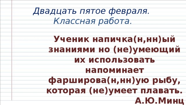 Двадцать пятое февраля.   Классная работа.   Ученик напичка(н,нн)ый знаниями но (не)умеющий их использовать напоминает фарширова(н,нн)ую рыбу, которая (не)умеет плавать.  А.Ю.Минц