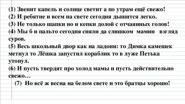 (1) Звенит капель и солнце светит а по утрам ещё свежо!  (2) И ребятне и всем на свете сегодня дышится легко.  (3) Не только шапки но и кепки долой с отчаянных голов!  (4) Мы б и пальто сегодня сняли да слишком мамин взгляд суров.  (5) Весь школьный двор как на ладони: то Димка камешек метнул то Лёшка запустил кораблик то в луже Петька утонул.  (6) И пусть твердят про холод мамы и пусть действительно свежо…  (7) Но всё ж весна на белом свете и это братцы хорошо!