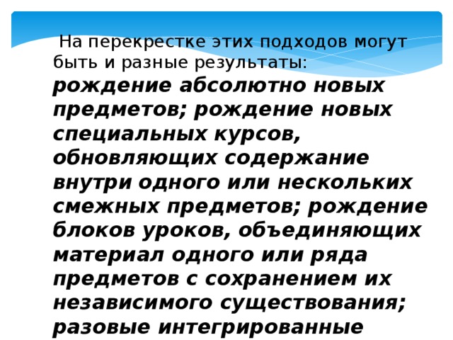 На перекрестке этих подходов могут быть и разные результаты: рождение абсолютно новых предметов; рождение новых специальных курсов, обновляющих содержание внутри  одного или нескольких смежных предметов; рождение блоков уроков, объединяющих материал одного или ряда предметов с сохранением их независимого существования;  разовые интегрированные уроки разного уровня и характера