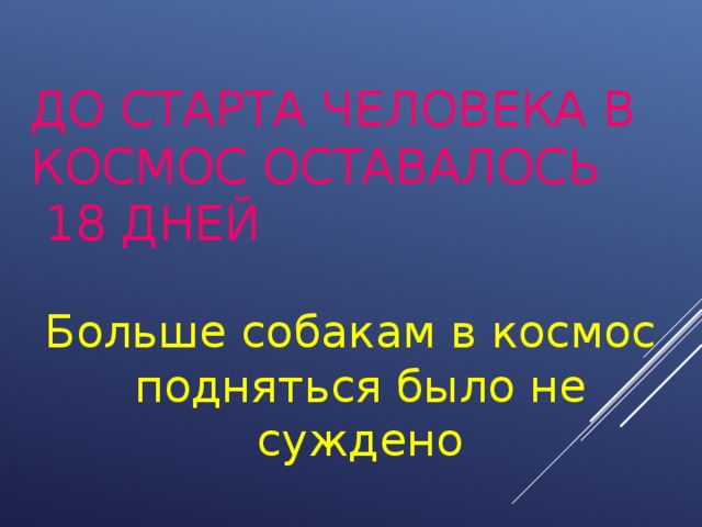 ДО СТАРТА ЧЕЛОВЕКА В КОСМОС ОСТАВАЛОСЬ  18 ДНЕЙ Больше собакам в космос подняться было не суждено