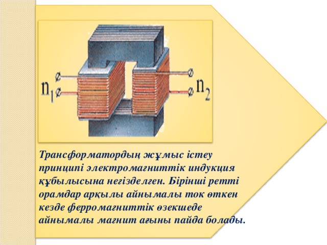 Трансформатордың жұмыс i стеу принцип i электромагнитт i к индукция құбылысына нег i зделген. Б i р i нш i ретт i орамдар арқылы айнымалы ток өткен кезде ферромагнитт i к өзекшеде айнымалы магнит ағыны пайда болады.