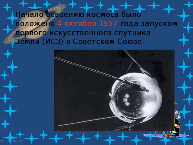 Начало освоению космоса было положено 4 октября 1957 года запуском первого искусственного спутника Земли (ИСЗ) в Советском Союзе.