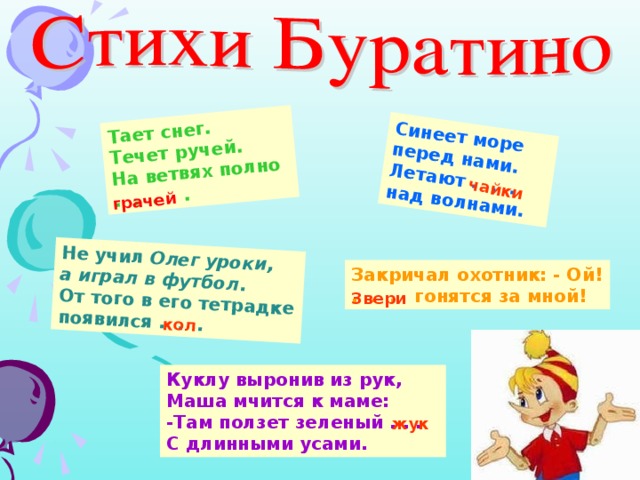 Тает снег. Течет ручей. На ветвях полно . . . . Синеет море перед нами. Летают . . . над волнами. Не учил Олег уроки, а играл в футбол . От того в его тетрадке появился . . . грачей чайки кол Закричал охотник: - Ой! . . . гонятся за мной! Звери Куклу выронив из рук, Маша мчится к маме: -Там ползет зеленый . . . С длинными усами. жук