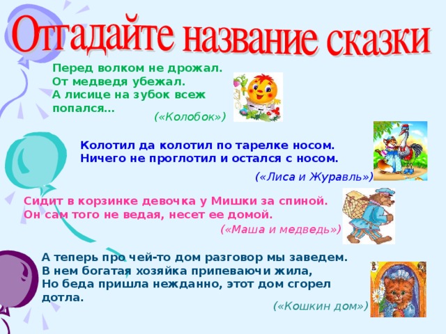 Перед волком не дрожал. От медведя убежал. А лисице на зубок всеж попался…   («Колобок») Колотил да колотил по тарелке носом. Ничего не проглотил и остался с носом.  («Лиса и Журавль») Сидит в корзинке девочка у Мишки за спиной. Он сам того не ведая, несет ее домой. («Маша и медведь») А теперь про чей-то дом разговор мы заведем. В нем богатая хозяйка припеваючи жила, Но беда пришла нежданно, этот дом сгорел дотла. («Кошкин дом»)