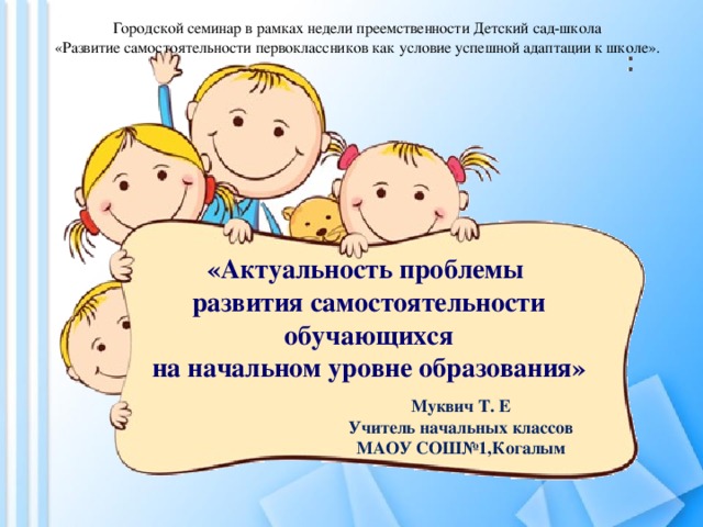 Городской семинар в рамках недели преемственности Детский сад-школа «Развитие самостоятельности первоклассников как условие успешной адаптации к школе». «Актуальность проблемы  развития самостоятельности  обучающихся  на начальном уровне образования» Муквич Т. Е Учитель начальных классов МАОУ СОШ№1,Когалым