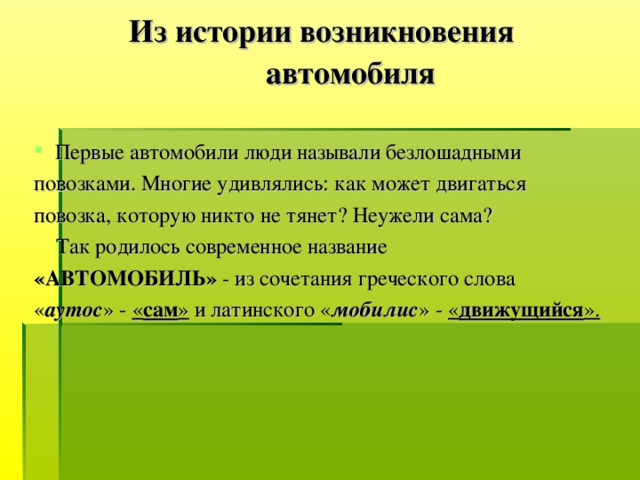 Из истории возникновения  автомобиля  Первые автомобили люди называли безлошадными повозками. Многие удивлялись: как может двигаться повозка, которую никто не тянет? Неужели сама?  Так родилось современное название «АВТОМОБИЛЬ» - из сочетания греческого слова « аутос » - « сам » и латинского « мобилис » - « движущийся ».