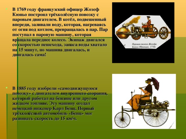 В 1769 году французский офицер Жозеф Кюньо построил трёхколёсную повозку с паровым двигателем. В котёл, подвешенный впереди, заливали воду, которая, нагреваясь от огня под котлом, превращалась в пар. Пар поступал в паровую машину, которая вращала переднее колесо. Экипаж двигался со скоростью пешехода, запаса воды хватало на 15 минут, но машина двигалась, и двигалась сама!     В 1885 году изобрели «самодвижущуюся повозку» с двигателем внутреннего сгорания, который работал на бензине или другом жидком топливе. Эту машину создал немецкий инженер Карл Бенц. Первый трёхколёсный автомобиль «Бенц» мог развивать скорость до 15 км/ч.