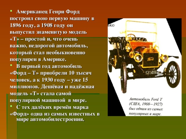 Американец Генри Форд построил свою первую машину в 1896 году, а 1908 году он выпустил знаменитую модель «Т» – простой и, что очень важно, недорогой автомобиль, который стал необыкновенно популярен в Америке. В первый год автомобиль «Форд – Т» приобрели 10 тысяч человек, а к 1930 году – уже 15 миллионов. Дешёвая и надёжная модель «Т» стала самой популярной машиной в мире. С тех далёких времён марка