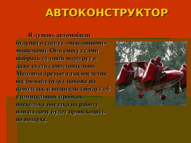 АВТОКОНСТРУКТОР   Я думаю, автомобили будущего станут «мыслящими» машинами. Они смогут сами выбрать лучший маршрут и даже ехать самостоятельно. Машины третьего тысячелетия все больше будут похоже на самолеты, и водители забудут об утомительных пробках, поскольку поездка на работу или на дачу будет происходить по воздуху.