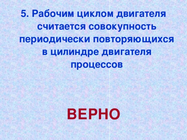 5. Рабочим циклом двигателя считается совокупность периодически повторяющихся в цилиндре двигателя процессов   ВЕРНО