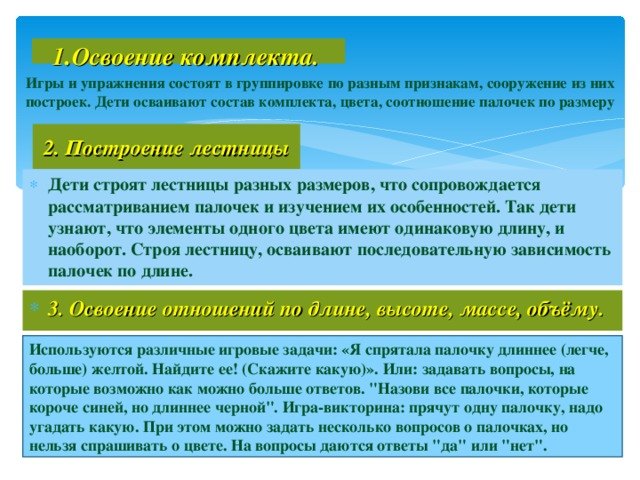 1 . Освоение комплекта.   Игры и упражнения состоят в группировке по разным признакам, сооружение из них построек. Дети осваивают состав комплекта, цвета, соотношение палочек по размеру 2. Построение лестницы Дети строят лестницы разных размеров, что сопровождается рассматриванием палочек и изучением их особенностей. Так дети узнают, что элементы одного цвета имеют одинаковую длину, и наоборот. Строя лестницу, осваивают последовательную зависимость палочек по длине.  3. Освоение отношений по длине, высоте, массе, объёму.  Используются различные игровые задачи: «Я спрятала палочку длиннее (легче, больше) желтой. Найдите ее! (Скажите какую)». Или: задавать вопросы, на которые возможно как можно больше ответов. 