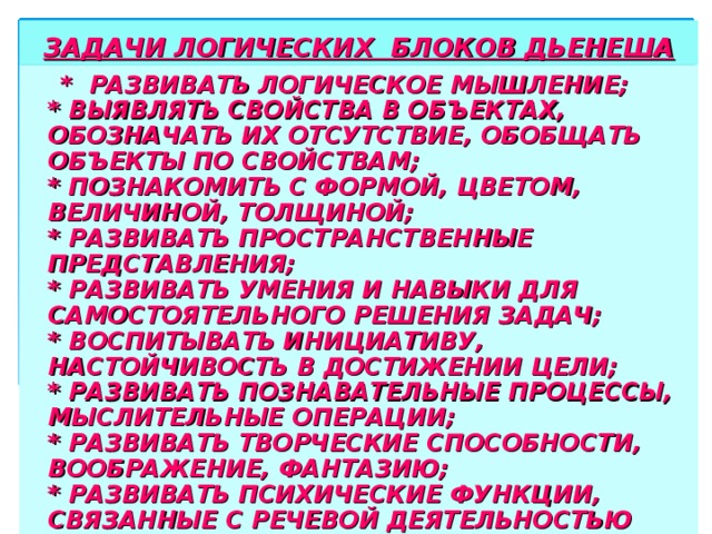 ЗАДАЧИ ЛОГИЧЕСКИХ БЛОКОВ ДЬЕНЕША  * РАЗВИВАТЬ ЛОГИЧЕСКОЕ МЫШЛЕНИЕ;  * ВЫЯВЛЯТЬ СВОЙСТВА В ОБЪЕКТАХ, ОБОЗНАЧАТЬ ИХ ОТСУТСТВИЕ, ОБОБЩАТЬ ОБЪЕКТЫ ПО СВОЙСТВАМ;  * ПОЗНАКОМИТЬ С ФОРМОЙ, ЦВЕТОМ, ВЕЛИЧИНОЙ, ТОЛЩИНОЙ;  * РАЗВИВАТЬ ПРОСТРАНСТВЕННЫЕ ПРЕДСТАВЛЕНИЯ;  * РАЗВИВАТЬ УМЕНИЯ И НАВЫКИ ДЛЯ САМОСТОЯТЕЛЬНОГО РЕШЕНИЯ ЗАДАЧ;  * ВОСПИТЫВАТЬ ИНИЦИАТИВУ, НАСТОЙЧИВОСТЬ В ДОСТИЖЕНИИ ЦЕЛИ;  * РАЗВИВАТЬ ПОЗНАВАТЕЛЬНЫЕ ПРОЦЕССЫ, МЫСЛИТЕЛЬНЫЕ ОПЕРАЦИИ;  * РАЗВИВАТЬ ТВОРЧЕСКИЕ СПОСОБНОСТИ, ВООБРАЖЕНИЕ, ФАНТАЗИЮ;  * РАЗВИВАТЬ ПСИХИЧЕСКИЕ ФУНКЦИИ, СВЯЗАННЫЕ С РЕЧЕВОЙ ДЕЯТЕЛЬНОСТЬЮ