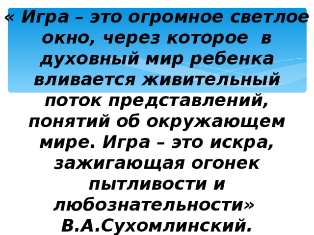 « Игра – это огромное светлое окно, через которое в духовный мир ребенка вливается живительный поток представлений, понятий об окружающем мире. Игра – это искра, зажигающая огонек пытливости и любознательности»  В.А.Сухомлинский.