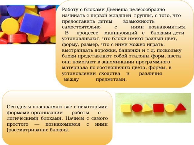 Работу с блоками Дьенеша целесообразно начинать с первой младшей группы, с того, что предоставить детям возможность самостоятельно с ними познакомиться. В процессе манипуляций с блоками дети устанавливают, что блоки имеют разный цвет, форму, размер, что с ними можно играть: выстраивать дорожки, башенки и т.д. поскольку блоки представляют собой эталоны форм, цвета они помогают в запоминании программного материала по соотношению цвета, формы, в установлении сходства и различия  между предметами. Сегодня я познакомлю вас с некоторыми формами организации работы с логическими блоками. Начнем с самого простого — познакомимся с ними (рассматривание блоков).