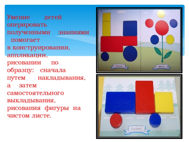 Умение детей оперировать полученными знаниями помогает  в конструировании, аппликации,  рисовании по образцу: сначала  путем накладывания, а затем  самостоятельного выкладывания,  рисования фигуры на чистом листе. иллстлл