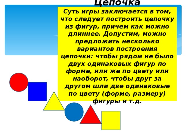 Цепочка  Суть игры заключается в том, что следует построить цепочку из фигур, причем как можно длиннее. Допустим, можно предложить несколько вариантов построения цепочки: чтобы рядом не было двух одинаковых фигур по форме, или же по цвету или наоборот, чтобы друг за другом шли две одинаковые по цвету (форме, размеру) фигуры и т.д.