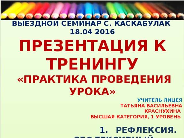 ВЫЕЗДНОЙ СЕМИНАР С. КАСКАБУЛАК 18.04 2016 ПРЕЗЕНТАЦИЯ К ТРЕНИНГУ  «ПРАКТИКА ПРОВЕДЕНИЯ УРОКА» УЧИТЕЛЬ ЛИЦЕЯ ТАТЬЯНА ВАСИЛЬЕВНА  КРАСНУХИНА ВЫСШАЯ КАТЕГОРИЯ, 1 УРОВЕНЬ   1.  РЕФЛЕКСИЯ.  РЕФЛЕКСИВНЫЙ ДНЕВНИК   2. КРАТКОСРОЧНЫЙ ПЛАН:  РАЗДЕЛЫ, СОДЕРЖАНИЕ