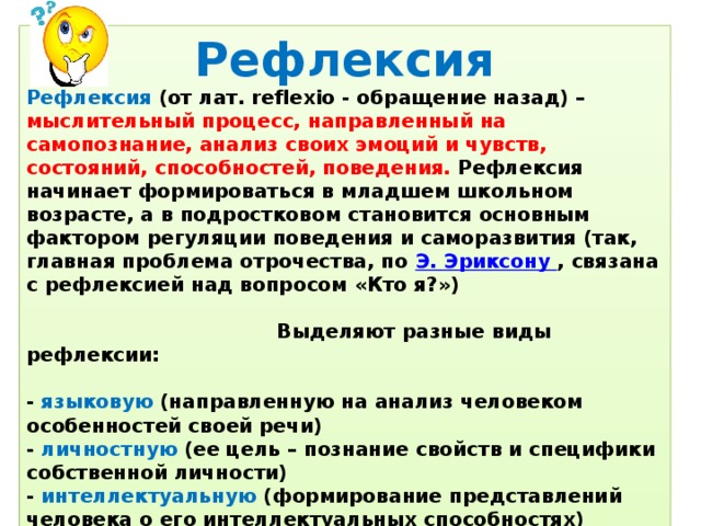 Рефлексия Рефлексия (от лат. reflexio - обращение назад) – мыслительный процесс, направленный на самопознание, анализ своих эмоций и чувств, состояний, способностей, поведения. Рефлексия начинает формироваться в младшем школьном возрасте, а в подростковом становится основным фактором регуляции поведения и саморазвития (так, главная проблема отрочества, по  Э. Эриксону  , связана с рефлексией над вопросом «Кто я?»)   Выделяют разные виды рефлексии:  - языковую (направленную на анализ человеком особенностей своей речи) - личностную (ее цель – познание свойств и специфики собственной личности) - интеллектуальную (формирование представлений человека о его интеллектуальных способностях) - эмоциональную (познание и изучение человеком собственной эмоциональной сферы).