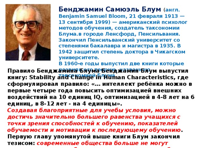 Бенджамин Самюэль Блум ( англ. Benjamin Samuel Bloom, 21 февраля 1913 — 13 сентября 1999) — американский психолог методов обучения, создатель таксономии Блума.в городе Ленсфорд, Пенсильвания. Закончил Пенсильванский университет со степенями бакалавра и магистра в 1935. В 1942 защитил степень доктора в Чикагском университете. В 1960-е годы выпустил две книги которые развили его теорию, названную таксономией Блума Правило Бенджамина Блума Бенджамин Блум выпустил книгу: Stability and Change in Human Characteristics, где сформулировал правило: «… интеллект ребёнка можно в первые четыре года повысить оптимизацией внешних воздействий на 10 единиц IQ, оптимизацией в 4-8 лет на 6 единиц, в 8-12 лет - на 4 единицы». Создавая благоприятные для учебы условия, можно достичь значительно большего равенства учащихся с точки зрения способностей к обучению, показателей обучаемости и мотивации к последующему обучению . Первую главу упомянутой выше книги Блум закончил тезисом: современные общества больше не могут довольствоваться отбором так называемых способных учеников, но должны найти способ их развития».