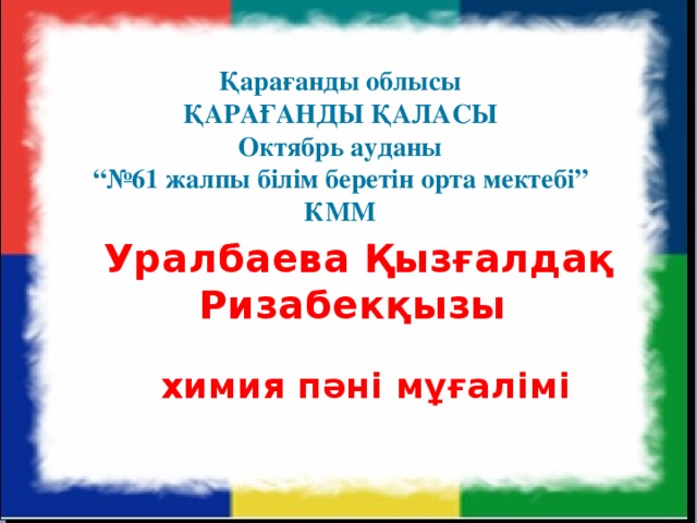 Қарағанды облысы ҚАРАҒАНДЫ ҚАЛАСЫ Октябрь ауданы “№ 61 жалпы білім беретін орта мектебі” КММ Уралбаева Қызғалдақ Ризабекқызы   химия пәні мұғалімі