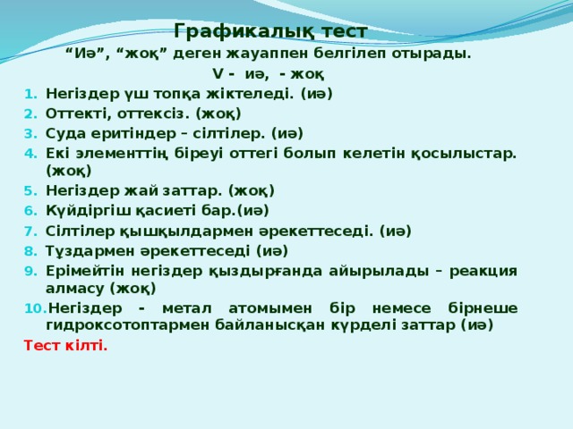 Графикалық тест “ Иә”, “жоқ” деген жауаппен белгілеп отырады. V - иә, - жоқ Негіздер үш топқа жіктеледі. (иә) Оттекті, оттексіз. (жоқ) Суда еритіндер – сілтілер. (иә) Екі элементтің біреуі оттегі болып келетін қосылыстар. (жоқ) Негіздер жай заттар. (жоқ) Күйдіргіш қасиеті бар.(иә) Сілтілер қышқылдармен әрекеттеседі. (иә) Тұздармен әрекеттеседі (иә) Ерімейтін негіздер қыздырғанда айырылады – реакция алмасу (жоқ) Негіздер - метал атомымен бір немесе бірнеше гидроксотоптармен байланысқан күрделі заттар (иә) Тест кілті.