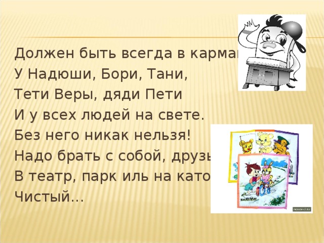 Должен быть всегда в кармане У Надюши, Бори, Тани, Тети Веры, дяди Пети И у всех людей на свете. Без него никак нельзя! Надо брать с собой, друзья, В театр, парк иль на каток Чистый...