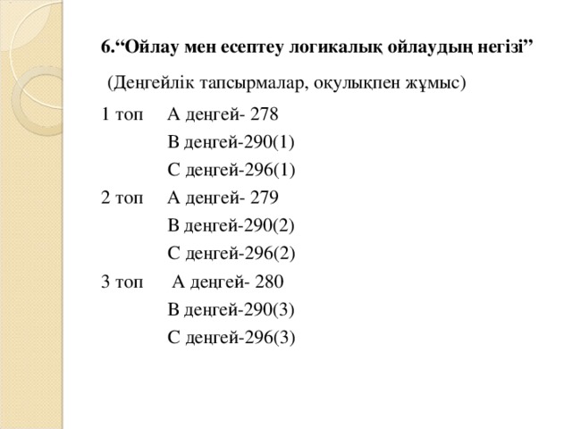 6.“Ойлау мен есептеу логикалық ойлаудың негізі”  (Деңгейлік тапсырмалар, оқулықпен жұмыс) 1 топ А деңгей- 278  В деңгей-290(1)  С деңгей-296(1) 2 топ А деңгей- 279  В деңгей-290(2)  С деңгей-296(2) 3 топ А деңгей- 280  В деңгей-290(3)  С деңгей-296(3)