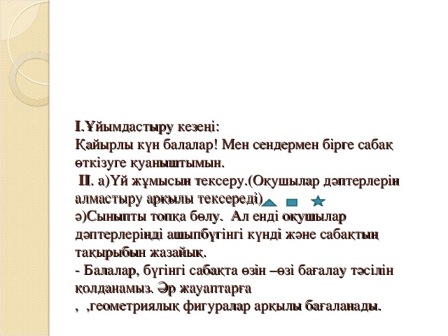 І .Ұйымдастыру кезеңі:  Қайырлы күн балалар! Мен сендермен бірге сабақ өткізуге қуаныштымын.  ІІ . а)Үй жұмысын тексеру.(Оқушылар дәптерлерін алмастыру арқылы тексереді)  ә)Сыныпты топқа бөлу. Ал енді оқушылар дәптерлеріңді ашыпбүгінгі күнді және сабақтың тақырыбын жазайық.  - Балалар, бүгінгі сабақта өзін –өзі бағалау тәсілін қолданамыз. Әр жауаптарға  , ,геометриялық фигуралар арқылы бағаланады.