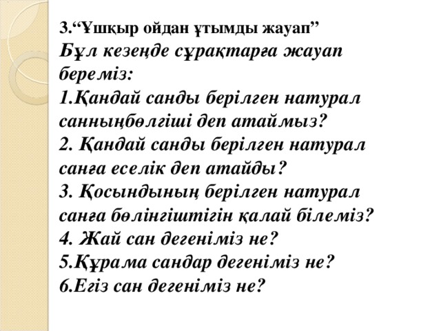 3.“Ұшқыр ойдан ұтымды жауап” Бұл кезеңде сұрақтарға жауап береміз: 1.Қандай санды берілген натурал санныңбөлгіші деп атаймыз? 2. Қандай санды берілген натурал санға еселік деп атайды? 3. Қосындының берілген натурал санға бөлінгіштігін қалай білеміз? 4. Жай сан дегеніміз не? 5.Құрама сандар дегеніміз не? 6.Егіз сан дегеніміз не?