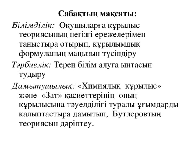 Сабақтың мақсаты: Білімділік: Оқушыларға құрылыс теориясының негізгі ережелерімен таныстыра отырып, құрылымдық формуланың маңызын түсіндіру  Тәрбиелік:  Терең білім алуға ынтасын тудыру        Дамытушылық: «Химиялық  құрылыс» және  «Зат» қасиеттерінің  оның құрылысына тәуелділігі туралы ұғымдарды қалыптастыра дамытып,  Бутлеровтың теориясын дәріптеу.