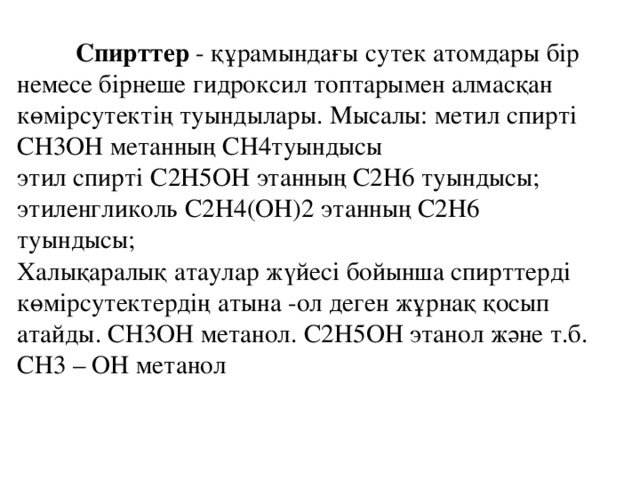 Спирттер - құрамындағы сутек атомдары бір немесе бірнеше гидроксил топтарымен алмасқан көмірсутектің туындылары. Мысалы: метил спирті СН3ОН метанның СН4туындысы   этил спирті С2H5OH этанның C2H6 туындысы; этиленгликоль С2H4(OH)2 этанның C2H6 туындысы;   Халықаралық атаулар жүйесі бойынша спирттерді көмірсутектердің атына -ол деген жұрнақ қосып атайды. СН3ОН метанол. С2H5OH этанол және т.б.   СН3 – OH метанол 